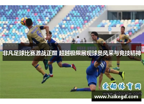 非凡足球比赛激战正酣 超越极限展现球员风采与竞技精神